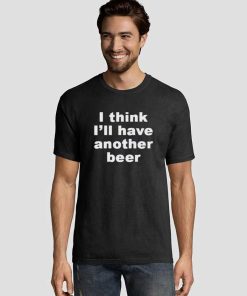 I Think I'll Have Another Beer Graphic Tee Shirts 5 I Think I’ll Have Another Beer Graphic Tee Shirts